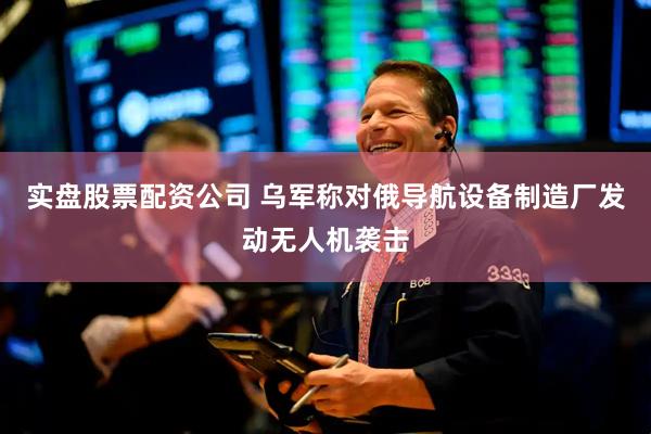 实盘股票配资公司 乌军称对俄导航设备制造厂发动无人机袭击