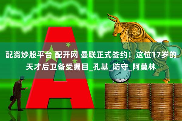 配资炒股平台 配开网 曼联正式签约！这位17岁的天才后卫备受瞩目_孔基_防守_阿莫林