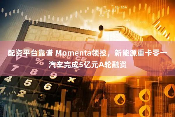 配资平台靠谱 Momenta领投，新能源重卡零一汽车完成5亿元A轮融资
