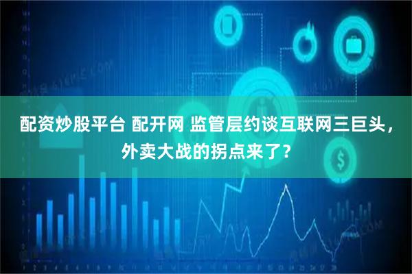 配资炒股平台 配开网 监管层约谈互联网三巨头，外卖大战的拐点来了？