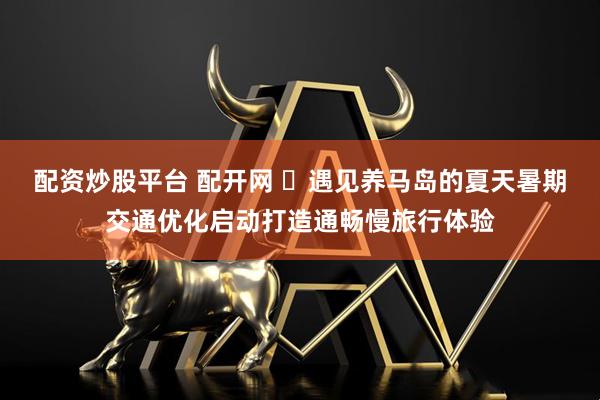 配资炒股平台 配开网 ‌遇见养马岛的夏天暑期交通优化启动打造通畅慢旅行体验