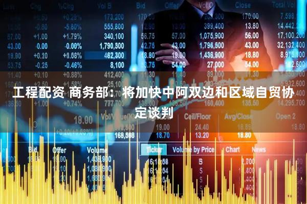 工程配资 商务部：将加快中阿双边和区域自贸协定谈判