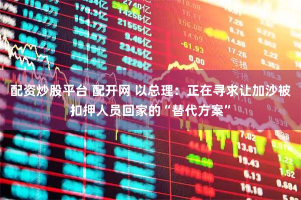 配资炒股平台 配开网 以总理：正在寻求让加沙被扣押人员回家的“替代方案”