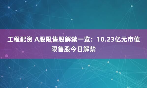 工程配资 A股限售股解禁一览：10.23亿元市值限售股今日解禁