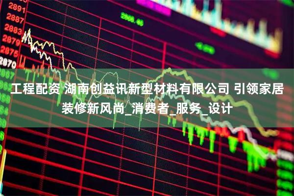 工程配资 湖南创益讯新型材料有限公司 引领家居装修新风尚_消费者_服务_设计