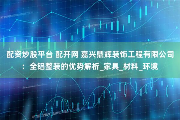配资炒股平台 配开网 嘉兴鼎辉装饰工程有限公司：全铝整装的优势解析_家具_材料_环境