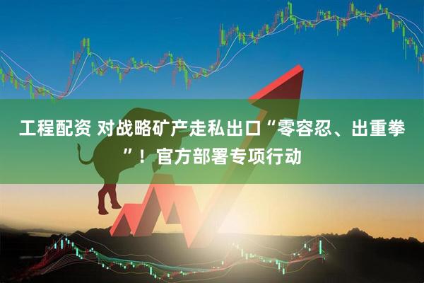 工程配资 对战略矿产走私出口“零容忍、出重拳”！官方部署专项行动