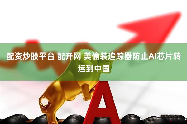 配资炒股平台 配开网 美偷装追踪器防止AI芯片转运到中国
