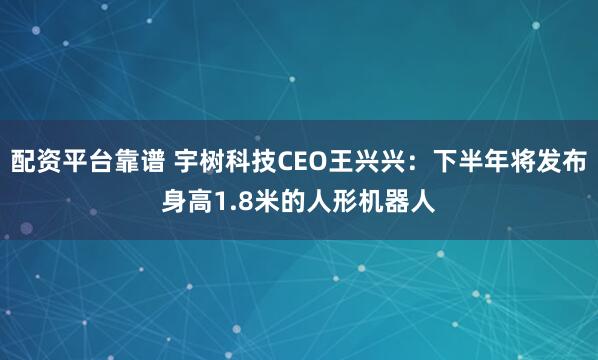 配资平台靠谱 宇树科技CEO王兴兴：下半年将发布身高1.8米的人形机器人