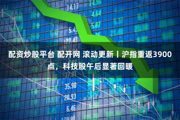 配资炒股平台 配开网 滚动更新丨沪指重返3900点，科技股午后显著回暖