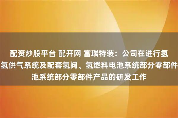 配资炒股平台 配开网 富瑞特装：公司在进行氢燃料电池车用液氢供气系统及配套氢阀、氢燃料电池系统部分零部件产品的研发工作